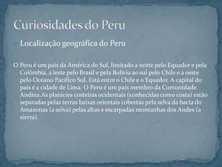  Localização geográfica do Peru


O Peru é um país da América do Sul, limitado a norte pelo Equador e pela
  Colômbia, a leste pelo Brasil e pela Bolívia ao sul pelo Chile e a oeste
  pelo Oceano Pacífico Sul. Está entre o Chile e o Equador. A capital do
  país é a cidade de Lima. O Peru é um país membro da Comunidade
  Andina.As planícies costeiras ocidentais (conhecidas como costa) estão
  separadas pelas terras baixas orientais cobertas pela selva da bacia do
  Amazonas (a selva) pelas altas e escarpadas montanhas dos Andes (a
  sierra).
 