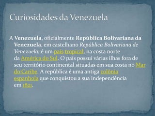 A Venezuela, oficialmente República Bolivariana da
  Venezuela, em castelhano República Bolivariana de
  Venezuela, é um país tropical, na costa norte
  da América do Sul. O país possui várias ilhas fora de
  seu território continental situadas em sua costa no Mar
  do Caribe. A república é uma antiga colônia
  espanhola que conquistou a sua independência
  em 1821.
 