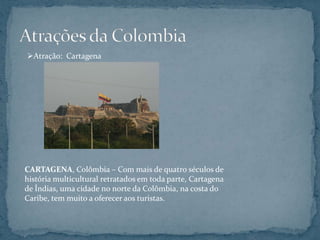 Atração: Cartagena




CARTAGENA, Colômbia – Com mais de quatro séculos de
história multicultural retratados em toda parte, Cartagena
de Índias, uma cidade no norte da Colômbia, na costa do
Caribe, tem muito a oferecer aos turistas.
 