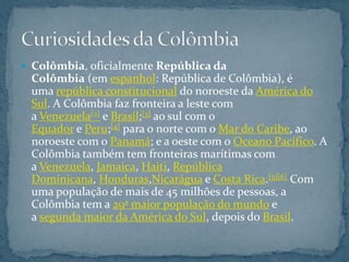  Colômbia, oficialmente República da
 Colômbia (em espanhol: República de Colômbia), é
 uma república constitucional do noroeste da América do
 Sul. A Colômbia faz fronteira a leste com
 a Venezuela[2] e Brasil;[3] ao sul com o
 Equador e Peru;[4] para o norte com o Mar do Caribe, ao
 noroeste com o Panamá; e a oeste com o Oceano Pacífico. A
 Colômbia também tem fronteiras marítimas com
 a Venezuela, Jamaica, Haiti, República
 Dominicana, Honduras,Nicarágua e Costa Rica.[5][6] Com
 uma população de mais de 45 milhões de pessoas, a
 Colômbia tem a 29ª maior população do mundo e
 a segunda maior da América do Sul, depois do Brasil.
 