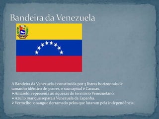 A Bandeira da Venezuela é constituída por 3 listras horizontais de
tamanho idêntico de 3 cores, e sua capital é Caracas.
Amarelo: representa as riquezas do território Venezuelano.
Azul:o mar que separa a Venezuela da Espanha.
Vermelho: o sangue derramado pelos que lutaram pela independência.
 