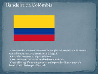 A Bandeira da Colômbia é constituída por 3 listra horizontais 2 de mesmo
tamanho e outra maior, e sua capital é Bogotá.
Amarelo: representa a riqueza de solo.
Azul: representa os mares que banham o território.
Vermelho: significa o sangue derramado pelos heróis no campo de
batalha pela pátria e pela liberdade.
 