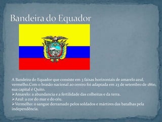 A Bandeira do Equador que consiste em 3 faixas horizontais de amarelo azul,
vermelho.Com o brasão nacional ao centro foi adaptada em 23 de setembro de 1860,
sua capital é Quito.
Amarelo: a abundancia e a fertilidade das colheitas e da terra.
Azul: a cor do mar e do céu.
Vermelho: o sangue derramado pelos soldados e mártires das batalhas pela
independência.
 