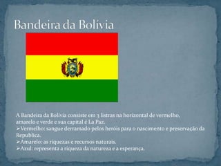 A Bandeira da Bolívia consiste em 3 listras na horizontal de vermelho,
amarelo e verde e sua capital é La Paz.
Vermelho: sangue derramado pelos heróis para o nascimento e preservação da
Republica.
Amarelo: as riquezas e recursos naturais.
Azul: representa a riqueza da natureza e a esperança.
 