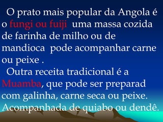 O prato mais popular da Angola é
o fungi ou fuiji uma massa cozida
de farinha de milho ou de
mandioca pode acompanhar carne
ou peixe .
Outra receita tradicional é a
Muamba, que pode ser preparad
com galinha, carne seca ou peixe.
Acompanhada de quiabo ou dendê.
 