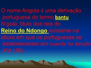 O nome Angola é uma derivação
portuguesa do termo bantu
N’gola, título dos reis do
Reino do Ndongo existente na
altura em que os portugueses se
estabeleceram em Luanda no século
XVI (16).
 