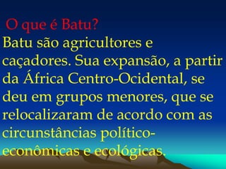 O que é Batu?
Batu são agricultores e
caçadores. Sua expansão, a partir
da África Centro-Ocidental, se
deu em grupos menores, que se
relocalizaram de acordo com as
circunstâncias político-
econômicas e ecológicas.
 
