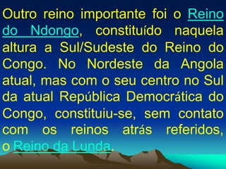 Outro reino importante foi o Reino
do Ndongo, constituído naquela
altura a Sul/Sudeste do Reino do
Congo. No Nordeste da Angola
atual, mas com o seu centro no Sul
da atual República Democrática do
Congo, constituiu-se, sem contato
com os reinos atrás referidos,
o Reino da Lunda.
 