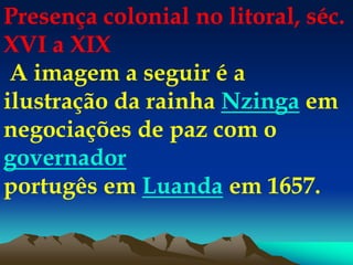 Presença colonial no litoral, séc.
XVI a XIX
A imagem a seguir é a
ilustração da rainha Nzinga em
negociações de paz com o
governador
portugês em Luanda em 1657.
 