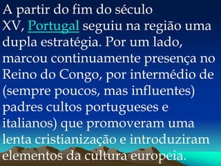 A partir do fim do século
XV, Portugal seguiu na região uma
dupla estratégia. Por um lado,
marcou continuamente presença no
Reino do Congo, por intermédio de
(sempre poucos, mas influentes)
padres cultos portugueses e
italianos) que promoveram uma
lenta cristianização e introduziram
elementos da cultura europeia.
 