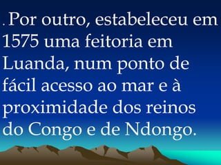 . Por outro, estabeleceu em
1575 uma feitoria em
Luanda, num ponto de
fácil acesso ao mar e à
proximidade dos reinos
do Congo e de Ndongo.
 