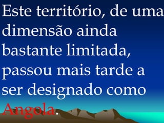Este território, de uma
dimensão ainda
bastante limitada,
passou mais tarde a
ser designado como
Angola.
 