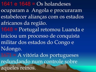 1641 e 1648 = Os holandeses
ocuparam a Angola e procuraram
estabelecer alianças com os estados
africanos da região.
1648 = Portugal retomou Luanda e
iniciou um processo de conquista
militar dos estados do Congo e
Ndongo.
1671 = A vitória dos portugueses
redundando num controle sobre
aqueles reinos.
 