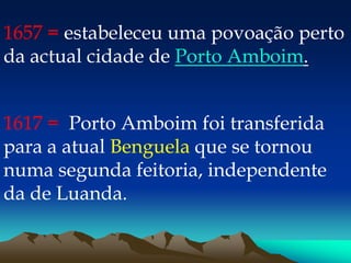 1657 = estabeleceu uma povoação perto
da actual cidade de Porto Amboim.
1617 = Porto Amboim foi transferida
para a atual Benguela que se tornou
numa segunda feitoria, independente
da de Luanda.
 