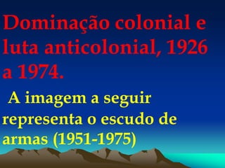 Dominação colonial e
luta anticolonial, 1926
a 1974.
A imagem a seguir
representa o escudo de
armas (1951-1975)
 