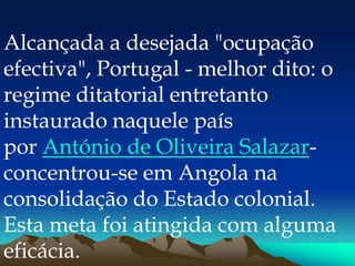 Alcançada a desejada "ocupação
efectiva", Portugal - melhor dito: o
regime ditatorial entretanto
instaurado naquele país
por António de Oliveira Salazar-
concentrou-se em Angola na
consolidação do Estado colonial.
Esta meta foi atingida com alguma
eficácia.
 