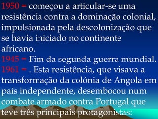 1950 = começou a articular-se uma
resistência contra a dominação colonial,
impulsionada pela descolonização que
se havia iniciado no continente
africano.
1945 = Fim da segunda guerra mundial.
1961 = . Esta resistência, que visava a
transformação da colónia de Angola em
país independente, desembocou num
combate armado contra Portugal que
teve três principais protagonistas:
 