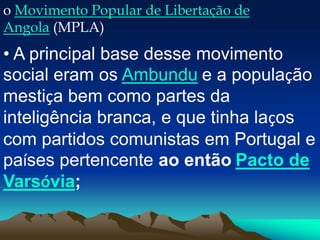 o Movimento Popular de Libertação de
Angola (MPLA)
• A principal base desse movimento
social eram os Ambundu e a população
mestiça bem como partes da
inteligência branca, e que tinha laços
com partidos comunistas em Portugal e
países pertencente ao então Pacto de
Varsóvia;
 