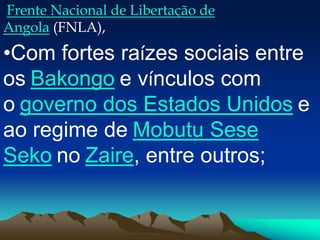 Frente Nacional de Libertação de
Angola (FNLA),
•Com fortes raízes sociais entre
os Bakongo e vínculos com
o governo dos Estados Unidos e
ao regime de Mobutu Sese
Seko no Zaire, entre outros;
 