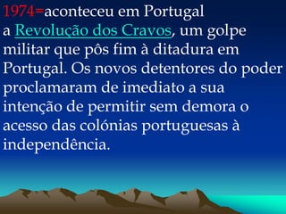 1974=aconteceu em Portugal
a Revolução dos Cravos, um golpe
militar que pôs fim à ditadura em
Portugal. Os novos detentores do poder
proclamaram de imediato a sua
intenção de permitir sem demora o
acesso das colónias portuguesas à
independência.
 