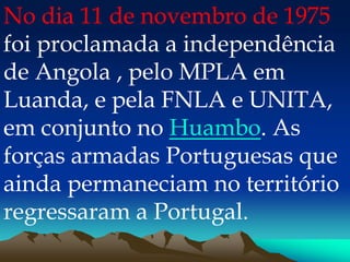 No dia 11 de novembro de 1975
foi proclamada a independência
de Angola , pelo MPLA em
Luanda, e pela FNLA e UNITA,
em conjunto no Huambo. As
forças armadas Portuguesas que
ainda permaneciam no território
regressaram a Portugal.
 