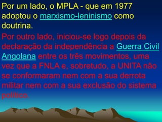Por um lado, o MPLA - que em 1977
adoptou o marxismo-leninismo como
doutrina.
Por outro lado, iniciou-se logo depois da
declaração da independência a Guerra Civil
Angolana entre os três movimentos, uma
vez que a FNLA e, sobretudo, a UNITA não
se conformaram nem com a sua derrota
militar nem com a sua exclusão do sistema
político.
 