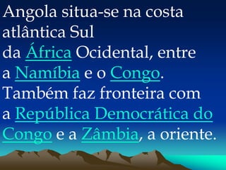 Angola situa-se na costa
atlântica Sul
da África Ocidental, entre
a Namíbia e o Congo.
Também faz fronteira com
a República Democrática do
Congo e a Zâmbia, a oriente.
 