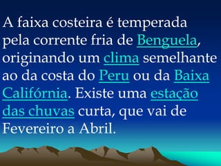 A faixa costeira é temperada
pela corrente fria de Benguela,
originando um clima semelhante
ao da costa do Peru ou da Baixa
Califórnia. Existe uma estação
das chuvas curta, que vai de
Fevereiro a Abril.
 
