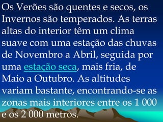 Os Verões são quentes e secos, os
Invernos são temperados. As terras
altas do interior têm um clima
suave com uma estação das chuvas
de Novembro a Abril, seguida por
uma estação seca, mais fria, de
Maio a Outubro. As altitudes
variam bastante, encontrando-se as
zonas mais interiores entre os 1 000
e os 2 000 metros.
 