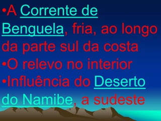 •A Corrente de
Benguela, fria, ao longo
da parte sul da costa
•O relevo no interior
•Influência do Deserto
do Namibe, a sudeste
 