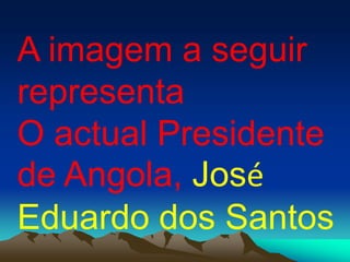 A imagem a seguir
representa
O actual Presidente
de Angola, José
Eduardo dos Santos
 