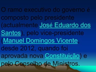O ramo executivo do governo é
composto pelo presidente
(actualmente José Eduardo dos
Santos), pelo vice-presidente
(Manuel Domingos Vicente,
desde 2012, quando foi
aprovada nova Constituição) e
pelo Conselho de Ministros.
 