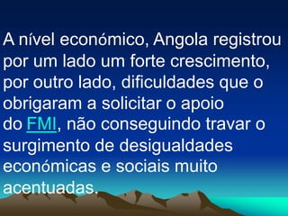 A nível económico, Angola registrou
por um lado um forte crescimento,
por outro lado, dificuldades que o
obrigaram a solicitar o apoio
do FMI, não conseguindo travar o
surgimento de desigualdades
económicas e sociais muito
acentuadas.
 
