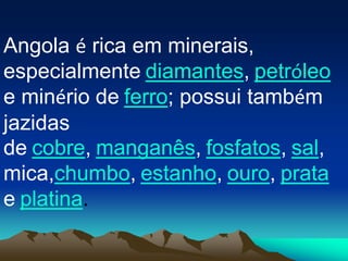 Angola é rica em minerais,
especialmente diamantes, petróleo
e minério de ferro; possui também
jazidas
de cobre, manganês, fosfatos, sal,
mica,chumbo, estanho, ouro, prata
e platina.
 