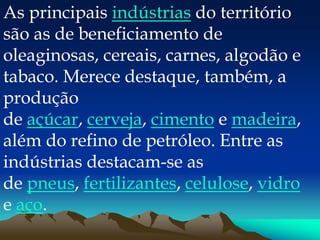 As principais indústrias do território
são as de beneficiamento de
oleaginosas, cereais, carnes, algodão e
tabaco. Merece destaque, também, a
produção
de açúcar, cerveja, cimento e madeira,
além do refino de petróleo. Entre as
indústrias destacam-se as
de pneus, fertilizantes, celulose, vidro
e aço.
 