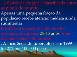 . A Saúde de Angola é classificada entre
as piores do mundo
Apenas uma pequena fração da
população recebe atenção médica ainda
rudimentar.
Em 2005, a expectativa de vida foi
estimada em apenas 38.43 anos, uma
das mais baixas do mundo.
. A incidência de tuberculose em 1999
foi 271 por 100.000 pessoas
 