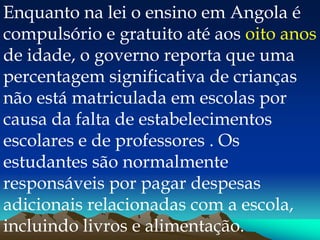 Enquanto na lei o ensino em Angola é
compulsório e gratuito até aos oito anos
de idade, o governo reporta que uma
percentagem significativa de crianças
não está matriculada em escolas por
causa da falta de estabelecimentos
escolares e de professores . Os
estudantes são normalmente
responsáveis por pagar despesas
adicionais relacionadas com a escola,
incluindo livros e alimentação.
 