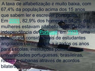 . A taxa de alfabetização é muito baixa, com
67,4% da população acima dos 15 anos
que sabem ler e escrever português.
Em 2001, 82,9% dos homens e 54,2% das
mulheres estavam alfabetizados. Desde a
independência de Portugal, em 1975, uma
quantidade consideráveis de estudantes
angolanos continuaram a ir todos os anos
para escolas, instituições politécnicas e
universidades portuguesas, brasileiras,
russas e cubanas através de acordos
bilaterais.
 