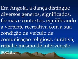 Em Angola, a dança distingue
diversos géneros, significados,
formas e contextos, equilibrando
a vertente recreativa com a sua
condição de veículo de
comunicação religiosa, curativa,
ritual e mesmo de intervenção
social.
 