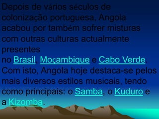 Depois de vários séculos de
colonização portuguesa, Angola
acabou por também sofrer misturas
com outras culturas actualmente
presentes
no Brasil, Moçambique e Cabo Verde.
Com isto, Angola hoje destaca-se pelos
mais diversos estilos musicais, tendo
como principais: o Samba, o Kuduro e
a Kizomba.
 