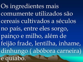 Os ingredientes mais
comumente utilizados são
cereais cultivados a séculos
no país, entre eles sorgo,
painço e milho, além de
feijão frade, lentilha, inhame,
dinhungo ( abóbora carneira)
e quiabo.
 
