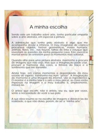 Sendo este um trabalho sobre arte, tenho particular empatia
sobre a arte abstrata, em especial a pintura.
A admiração que tenho pelo abstrato é algo que me
acompanha desde a infância. O meu imaginário de criança
procurava objetos, formas geométricas, massa humana,
animais, flores, etc., nas fissuras, falhas de tinta e estuque que
revestiam as paredes da minha pequena casa. Este exercício
mental servia de entretém para os momentos mais solitários.
Quando olho para uma pintura abstrata, mantenho a procura
de imagens que não vejo, mas que a imaginação pode criar,
procuro a harmonia das cores, a firmeza do traço e o
sentimento que me transmite.
Ainda hoje, em certos momentos e dependendo do meu
estado de espírito, transformo-me num “pintor”. A imaginação
do momento e uma imagem da internet, são os ingredientes.
O monitor é a minha tela e o rato o meu pincel, as cores estão
impressas na imagem e o meu trabalho é, simplesmente,
misturá-las.
O artista que escolhi, não é artista, sou eu, que por vezes,
sente a necessidade de vestir a sua pele.
A sua obra resume-se na escolha de imagens e distorcê-las da
realidade, o que não deixa, porém, de ser a “minha arte”.
A minha escolha
9
 