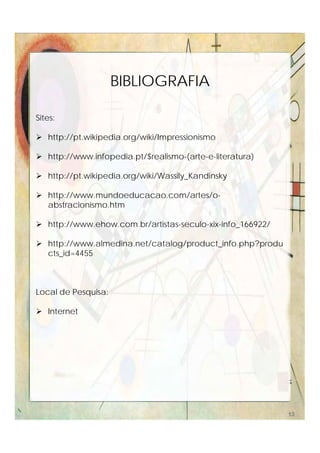 Sites:
 http://pt.wikipedia.org/wiki/Impressionismo
 http://www.infopedia.pt/$realismo-(arte-e-literatura)
 http://pt.wikipedia.org/wiki/Wassily_Kandinsky
 http://www.mundoeducacao.com/artes/o-
abstracionismo.htm
 http://www.ehow.com.br/artistas-seculo-xix-info_166922/
 http://www.almedina.net/catalog/product_info.php?produ
cts_id=4455
Local de Pesquisa:
 Internet
BIBLIOGRAFIA
13
 