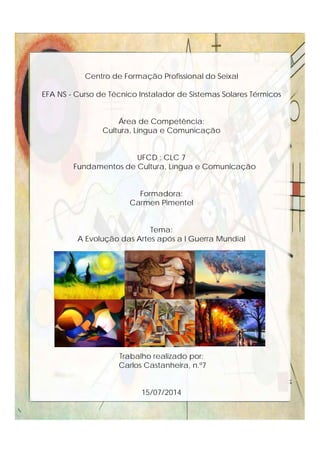 Centro de Formação Profissional do Seixal
EFA NS - Curso de Técnico Instalador de Sistemas Solares Térmicos
Área de Competência:
Cultura, Língua e Comunicação
UFCD : CLC 7
Fundamentos de Cultura, Língua e Comunicação
Formadora:
Carmen Pimentel
Tema:
A Evolução das Artes após a I Guerra Mundial
Trabalho realizado por:
Carlos Castanheira, n.º7
15/07/2014
 