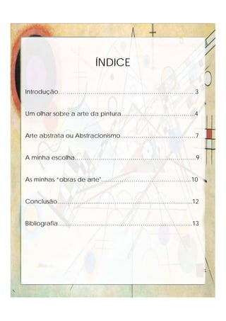 Introdução…………………………………………………………. 3
Um olhar sobre a arte da pintura…..…………………………..4
Arte abstrata ou Abstracionismo..….…………..………………7
A minha escolha.………………..…………………….…………...9
As minhas “obras de arte"………………………….…………..10
Conclusão…………….…...……………………….……………...12
Bibliografia………………….……………………………………...13
ÍNDICE
 