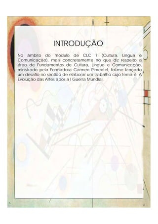 No âmbito do módulo de CLC 7 (Cultura, Língua e
Comunicação), mais concretamente no que diz respeito à
área de Fundamentos de Cultura, Língua e Comunicação,
ministrado pela Formadora Carmen Pimentel, foi-me lançado
um desafio no sentido de elaborar um trabalho cujo tema é: A
Evolução das Artes após a I Guerra Mundial.
INTRODUÇÃO
3
 