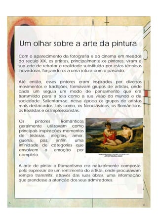 Um olhar sobre a arte da pintura
Com o aparecimento da fotografia e do cinema em meados
do século XIX, os artistas, principalmente os pintores, viram a
sua arte de retratar a realidade substituída por estas técnicas
inovadoras, forçando-os a uma rotura com o passado.
Até então, esses pintores eram inspirados por diversos
movimentos e tradições, formavam grupos de artistas, onde
cada um seguia um modo de pensamento que era
transmitido para a tela como a sua visão do mundo e da
sociedade. Salientam-se, nessa época os grupos de artistas
mais destacados, tais como, os Neoclássicos, os Românticos,
os Realistas e os Impressionistas.
Os pintores Românticos
geralmente utilizavam como
principais inspirações momentos
de tristezas, alegrias, amor,
guerra, paz, enfim, uma
infinidade de categorias que
envolvem a emoção por
completo.
A arte de pintar o Romantismo era naturalmente composta
pelo expressar de um sentimento do artista, onde procuravam
sempre transmitir, através das suas obras, uma informação
que prendesse a atenção dos seus admiradores.
4
 