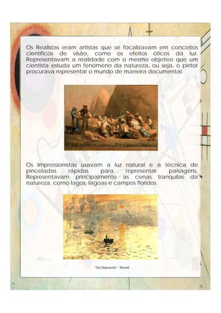 Os Realistas eram artistas que se focalizavam em conceitos
científicos de visão, como os efeitos óticos da luz.
Representavam a realidade com o mesmo objetivo que um
cientista estuda um fenómeno da natureza, ou seja, o pintor
procurava representar o mundo de maneira documental.
Jean-François Millet (1814-1875) : "Colheita" e "Rabisco“
Os Impressionistas usavam a luz natural e a técnica de
pinceladas rápidas para representar paisagens.
Representavam principalmente as cenas tranquilas da
natureza, como lagos, lagoas e campos floridos.
“Sol Nascente” - Monet
5
 