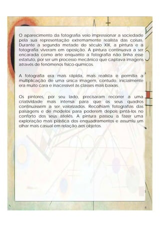 O aparecimento da fotografia veio impressionar a sociedade
pela sua representação extremamente realista das coisas.
Durante a segunda metade do século XIX, a pintura e a
fotografia viveram em oposição. A pintura continuava a ser
encarada como arte enquanto a fotografia não tinha esse
estatuto, por ser um processo mecânico que captava imagens
através de fenómenos físico-químicos.
A fotografia era mais rápida, mais realista e permitia a
multiplicação de uma única imagem, contudo, inicialmente
era muito cara e inacessível às classes mais baixas.
Os pintores, por seu lado, precisaram recorrer a uma
criatividade mais intensa para que os seus quadros
continuassem a ser valorizados. Recolhiam fotografias das
paisagens e de modelos para poderem depois pintá-los no
conforto dos seus ateliês. A pintura passou a fazer uma
exploração mais plástica dos enquadramentos e assumiu um
olhar mais casual em relação aos objetos.
6
 