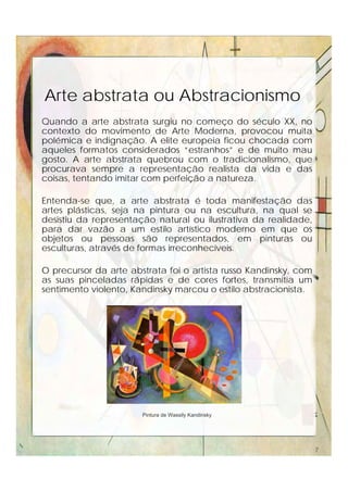 Arte abstrata ou Abstracionismo
Quando a arte abstrata surgiu no começo do século XX, no
contexto do movimento de Arte Moderna, provocou muita
polémica e indignação. A elite europeia ficou chocada com
aqueles formatos considerados “estranhos” e de muito mau
gosto. A arte abstrata quebrou com o tradicionalismo, que
procurava sempre a representação realista da vida e das
coisas, tentando imitar com perfeição a natureza.
Entenda-se que, a arte abstrata é toda manifestação das
artes plásticas, seja na pintura ou na escultura, na qual se
desistiu da representação natural ou ilustrativa da realidade,
para dar vazão a um estilo artístico moderno em que os
objetos ou pessoas são representados, em pinturas ou
esculturas, através de formas irreconhecíveis.
O precursor da arte abstrata foi o artista russo Kandinsky, com
as suas pinceladas rápidas e de cores fortes, transmitia um
sentimento violento, Kandinsky marcou o estilo abstracionista.
Pintura de Wassily Kandinsky
7
 